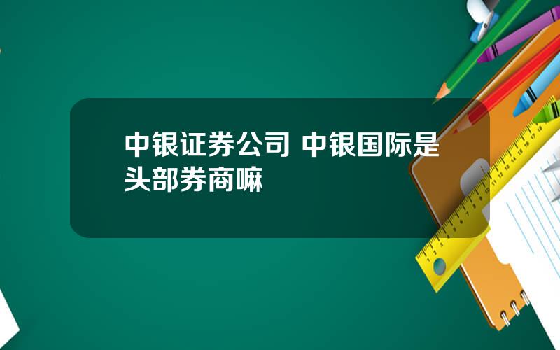 中银证券公司 中银国际是头部券商嘛